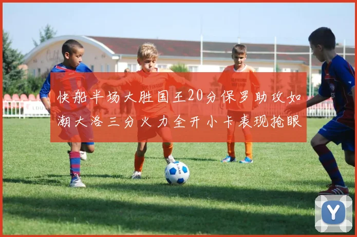 快船半场大胜国王20分保罗助攻如潮大洛三分火力全开小卡表现抢眼