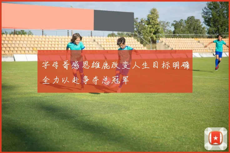 字母哥感恩雄鹿改变人生目标明确全力以赴争夺总冠军