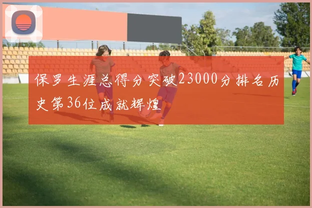 保罗生涯总得分突破23000分排名历史第36位成就辉煌