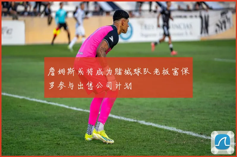 詹姆斯或将成为赌城球队老板富保罗参与出售公司计划