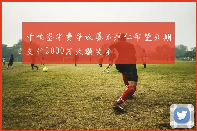 于帕签字费争议曝光拜仁希望分期支付2000万大额奖金