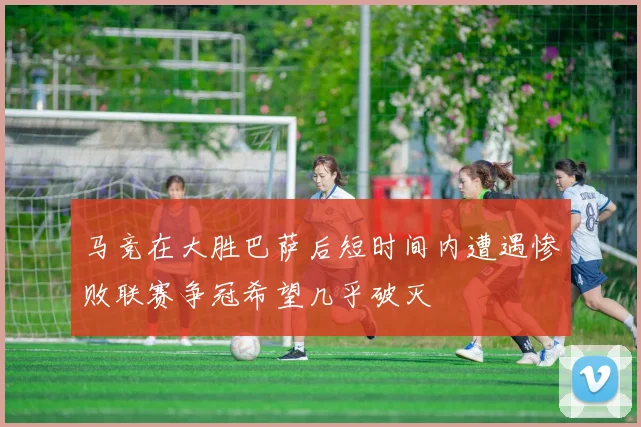 马竞在大胜巴萨后短时间内遭遇惨败联赛争冠希望几乎破灭