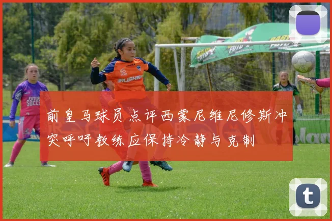 前皇马球员点评西蒙尼维尼修斯冲突呼吁教练应保持冷静与克制