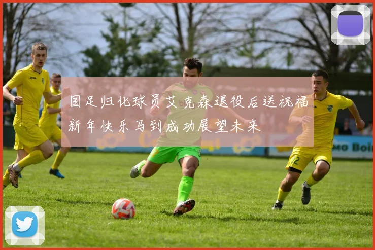 国足归化球员艾克森退役后送祝福新年快乐马到成功展望未来