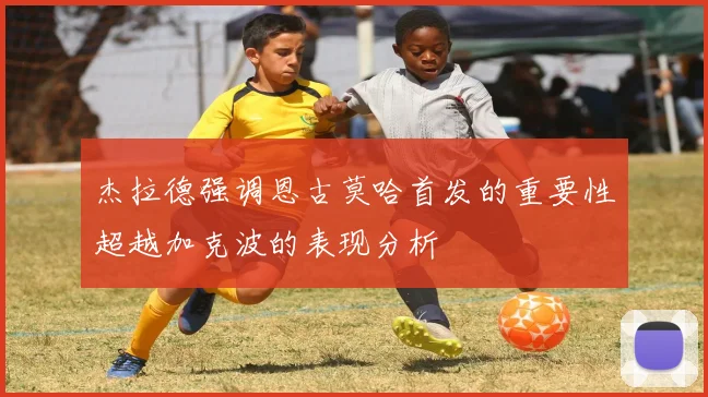 杰拉德强调恩古莫哈首发的重要性超越加克波的表现分析