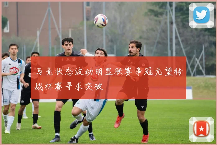 马竞状态波动明显联赛争冠无望转战杯赛寻求突破
