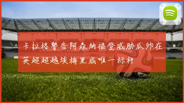 卡拉格警告阿森纳福登威胁瓜帅在英超超越埃梅里成唯一标杆
