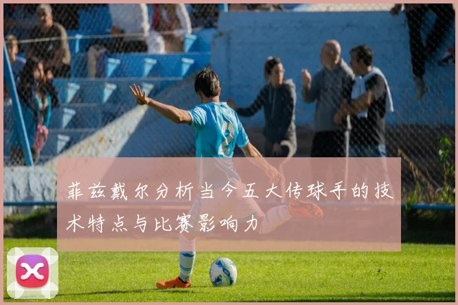 菲兹戴尔分析当今五大传球手的技术特点与比赛影响力