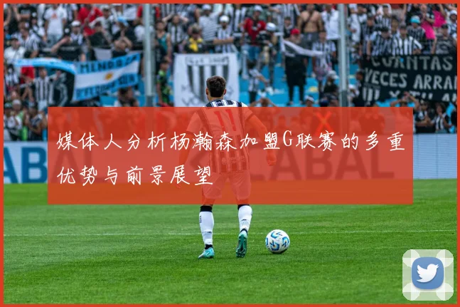 媒体人分析杨瀚森加盟G联赛的多重优势与前景展望