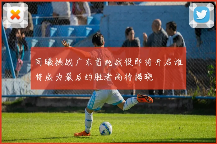 同曦挑战广东首轮战役即将开启谁将成为最后的胜者尚待揭晓