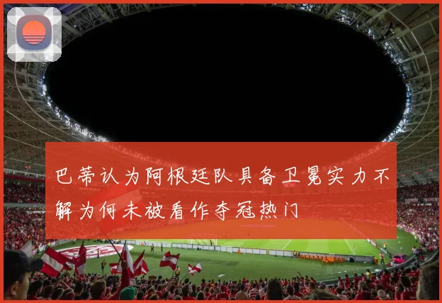 巴蒂认为阿根廷队具备卫冕实力不解为何未被看作夺冠热门