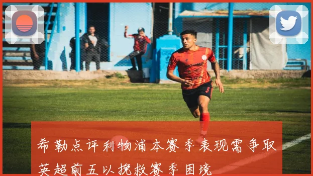 希勒点评利物浦本赛季表现需争取英超前五以挽救赛季困境