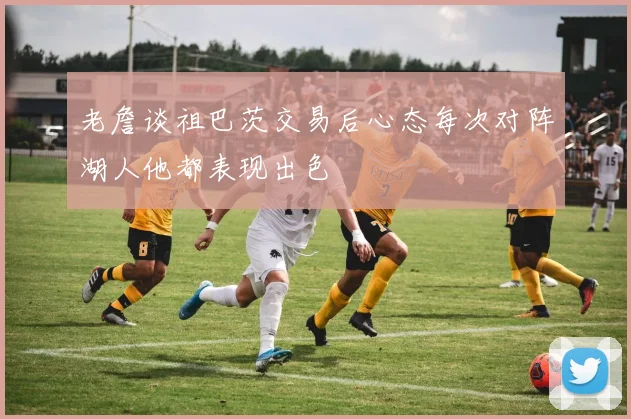老詹谈祖巴茨交易后心态每次对阵湖人他都表现出色