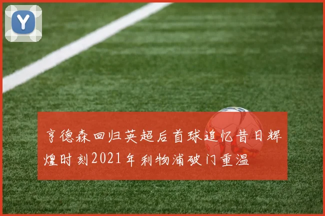 亨德森回归英超后首球追忆昔日辉煌时刻2021年利物浦破门重温