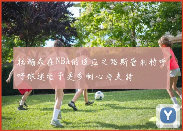 杨瀚森在NBA的适应之路斯普利特呼吁球迷给予更多耐心与支持