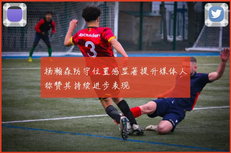 杨瀚森防守位置感显著提升媒体人称赞其持续进步表现