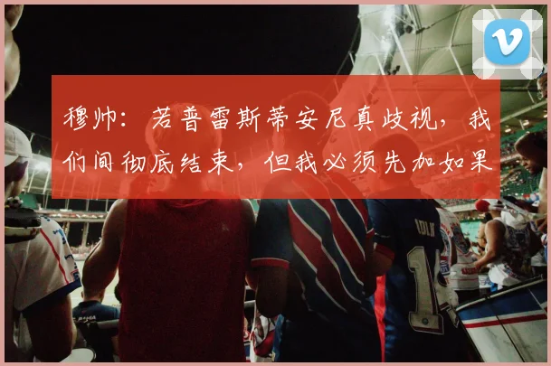 穆帅：若普雷斯蒂安尼真歧视，我们间彻底结束，但我必须先加如果