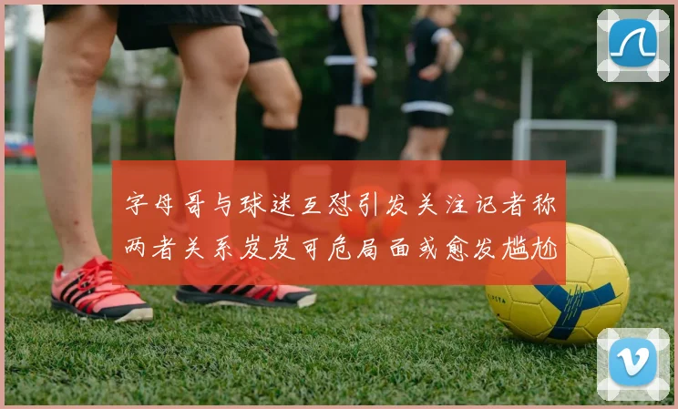 字母哥与球迷互怼引发关注记者称两者关系岌岌可危局面或愈发尴尬