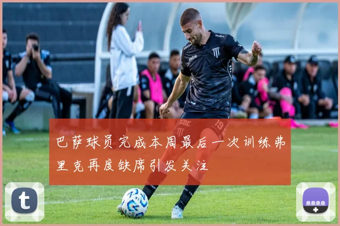巴萨球员完成本周最后一次训练弗里克再度缺席引发关注