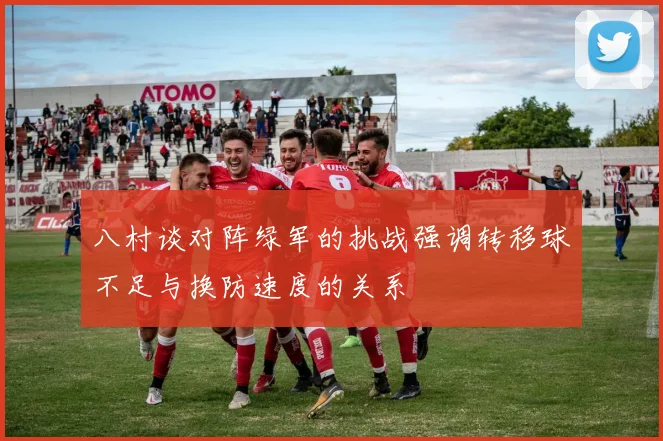 八村谈对阵绿军的挑战强调转移球不足与换防速度的关系