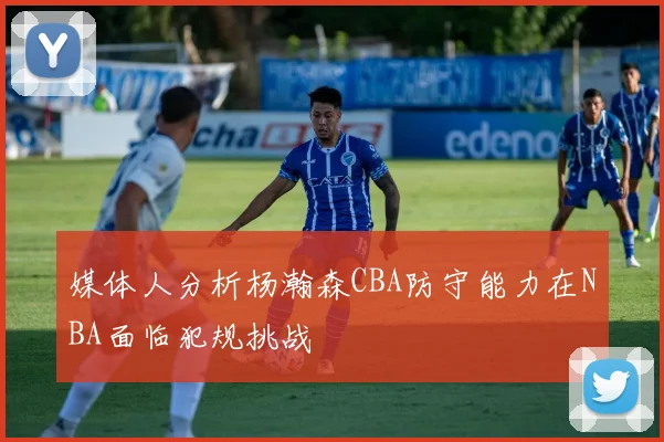 媒体人分析杨瀚森CBA防守能力在NBA面临犯规挑战