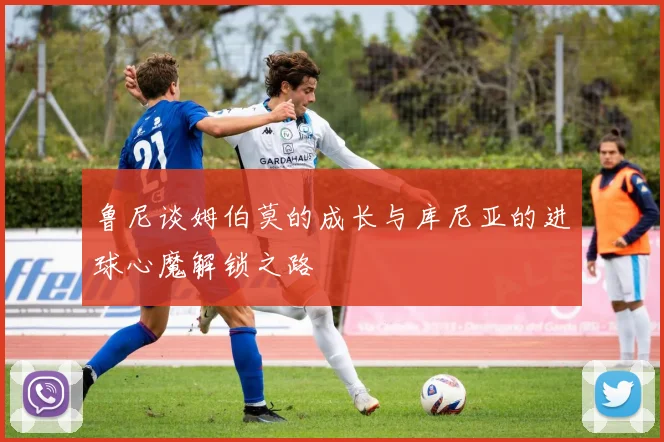 鲁尼谈姆伯莫的成长与库尼亚的进球心魔解锁之路