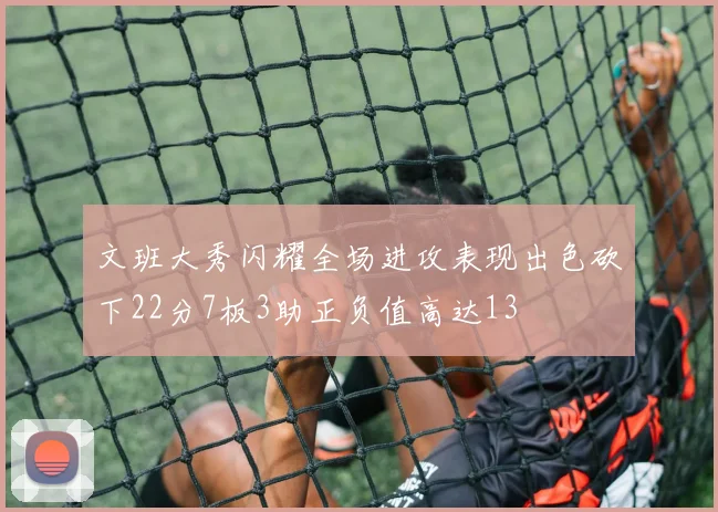 文班大秀闪耀全场进攻表现出色砍下22分7板3助正负值高达13