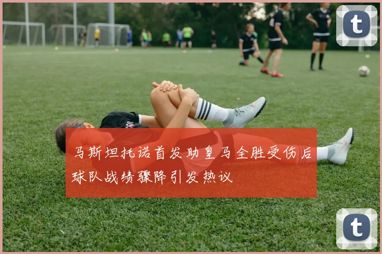 马斯坦托诺首发助皇马全胜受伤后球队战绩骤降引发热议