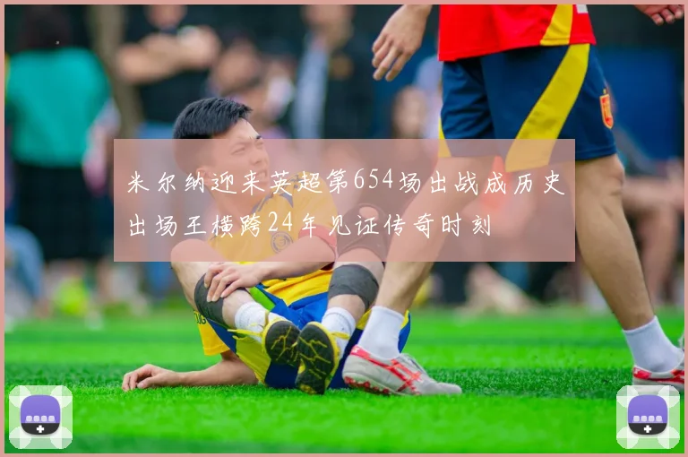 米尔纳迎来英超第654场出战成历史出场王横跨24年见证传奇时刻