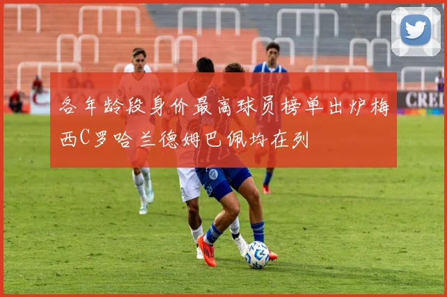 各年龄段身价最高球员榜单出炉梅西C罗哈兰德姆巴佩均在列