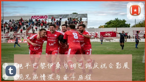 绝平巴黎伊桑与姆巴佩庆祝合影展现兄弟情深与奋斗历程
