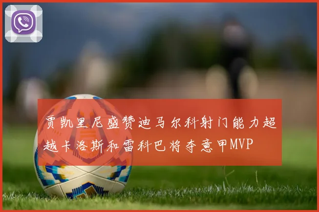 贾凯里尼盛赞迪马尔科射门能力超越卡洛斯和雷科巴将夺意甲MVP