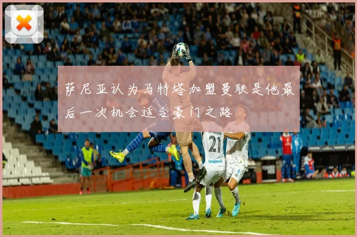 萨尼亚认为马特塔加盟曼联是他最后一次机会适合豪门之路