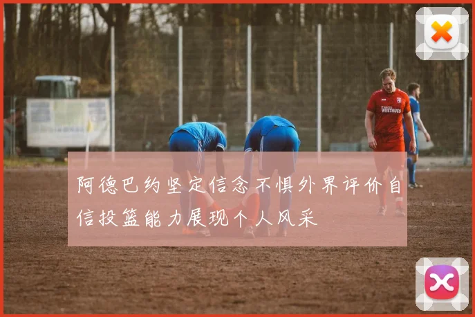 阿德巴约坚定信念不惧外界评价自信投篮能力展现个人风采