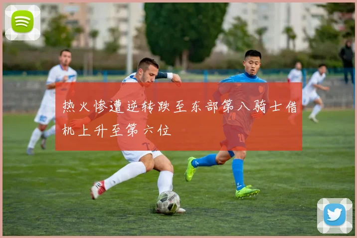 热火惨遭逆转跌至东部第八骑士借机上升至第六位