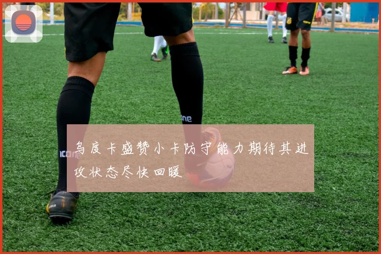 乌度卡盛赞小卡防守能力期待其进攻状态尽快回暖