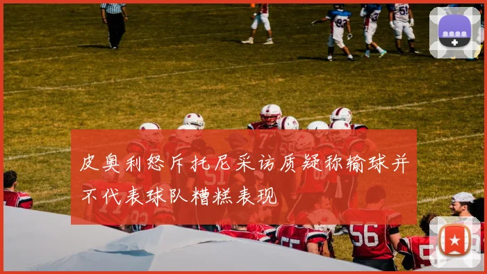 皮奥利怒斥托尼采访质疑称输球并不代表球队糟糕表现
