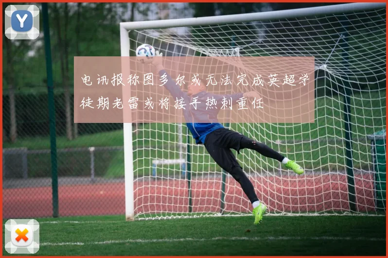 电讯报称图多尔或无法完成英超学徒期老雷或将接手热刺重任