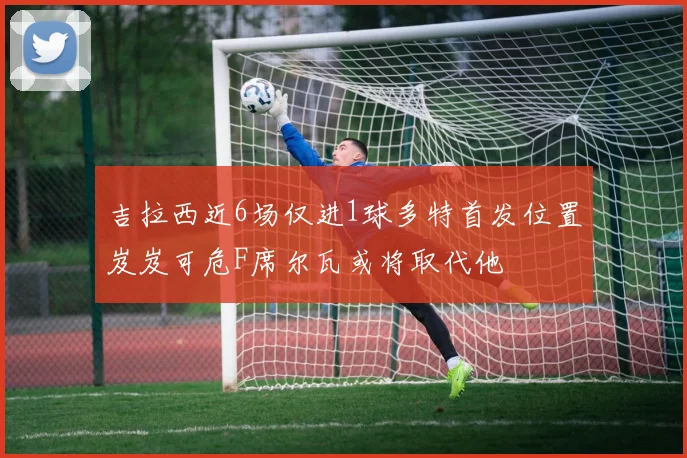 吉拉西近6场仅进1球多特首发位置岌岌可危F席尔瓦或将取代他