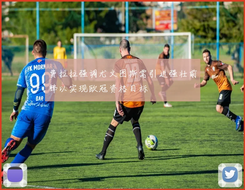 费拉拉强调尤文图斯需引进强壮前锋以实现欧冠资格目标