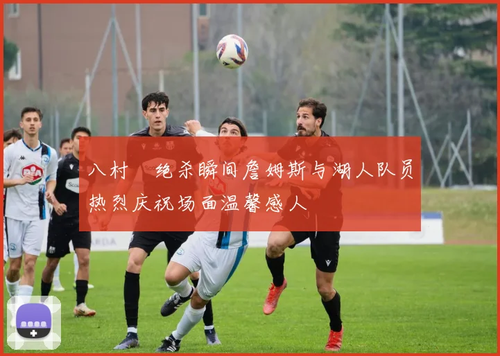 八村塁绝杀瞬间詹姆斯与湖人队员热烈庆祝场面温馨感人